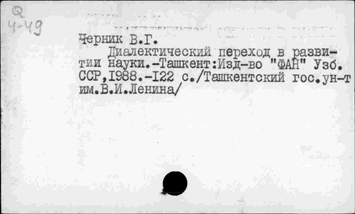 ﻿О.	„
Ч'ЧЗ ............— — •	• ■
Черник В.Г.
Диалектический переход в развитии науки.-Ташкент:Изд-во "ФАН" Узб. ССР,1988.-122 с,/Ташкентский гос.ун-т им.В.И. Ленина/